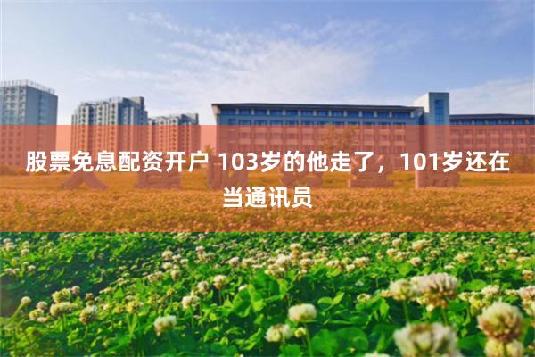 股票免息配资开户 103岁的他走了，101岁还在当通讯员