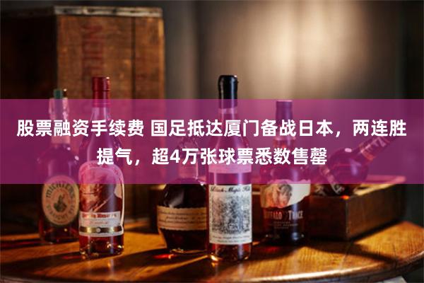 股票融资手续费 国足抵达厦门备战日本，两连胜提气，超4万张球票悉数售罄