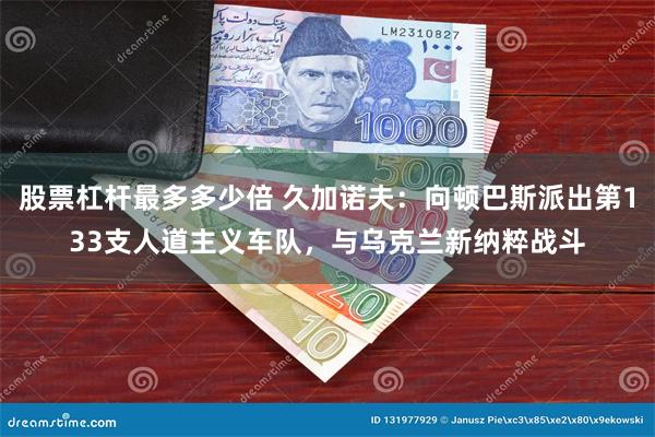 股票杠杆最多多少倍 久加诺夫：向顿巴斯派出第133支人道主义车队，与乌克兰新纳粹战斗