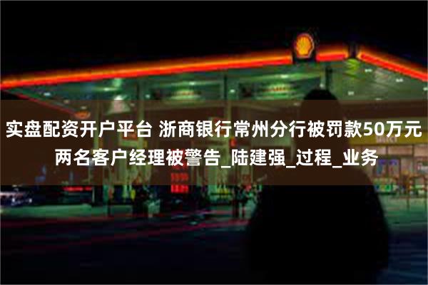 实盘配资开户平台 浙商银行常州分行被罚款50万元 两名客户经理被警告_陆建强_过程_业务