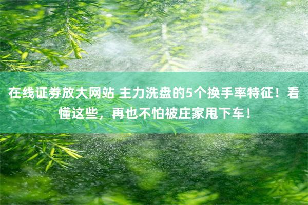 在线证劵放大网站 主力洗盘的5个换手率特征！看懂这些，再也不怕被庄家甩下车！