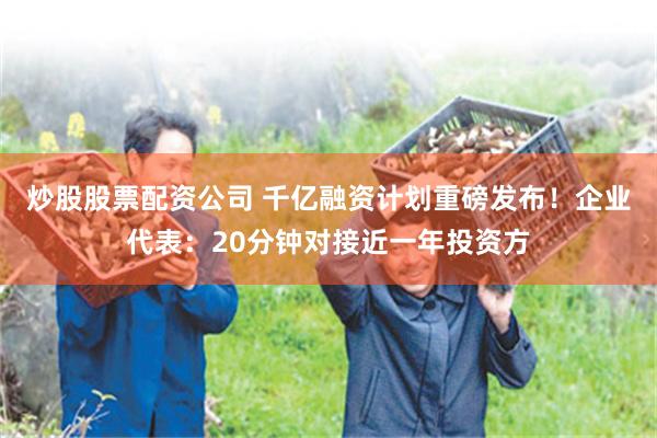 炒股股票配资公司 千亿融资计划重磅发布！企业代表：20分钟对接近一年投资方