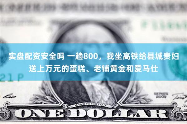 实盘配资安全吗 一趟800，我坐高铁给县城贵妇送上万元的蛋糕、老铺黄金和爱马仕