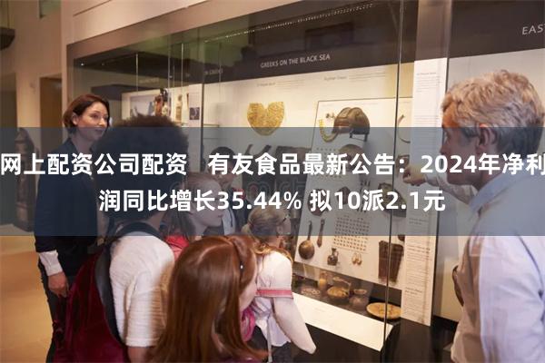 网上配资公司配资   有友食品最新公告：2024年净利润同比增长35.44% 拟10派2.1元