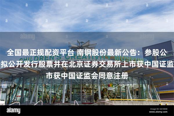 全国最正规配资平台 南钢股份最新公告：参股公司天工股份拟公开发行股票并在北京证券交易所上市获中国证监会同意注册