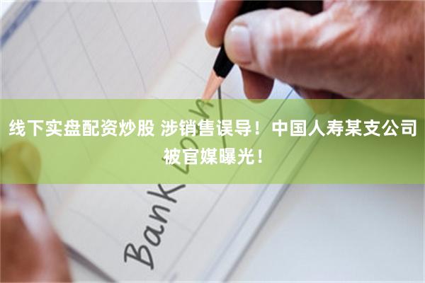 线下实盘配资炒股 涉销售误导！中国人寿某支公司被官媒曝光！