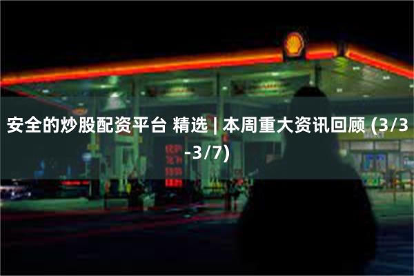 安全的炒股配资平台 精选 | 本周重大资讯回顾 (3/3-3/7)