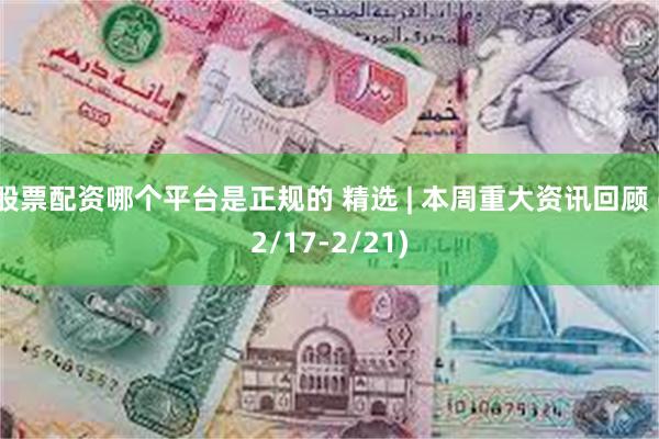 股票配资哪个平台是正规的 精选 | 本周重大资讯回顾 (2/17-2/21)