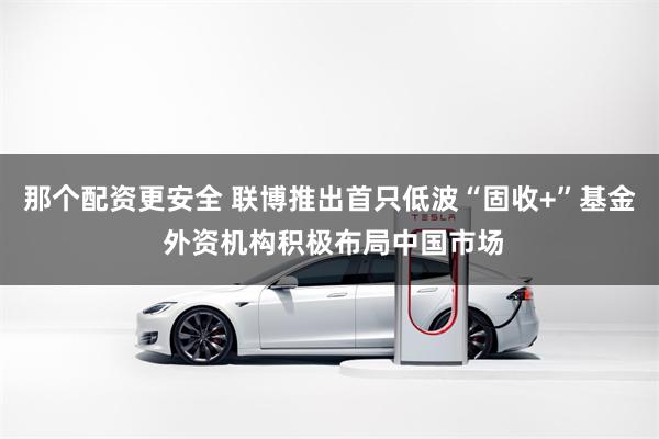 那个配资更安全 联博推出首只低波“固收+”基金 外资机构积极布局中国市场