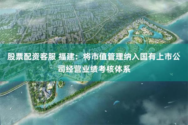 股票配资客服 福建：将市值管理纳入国有上市公司经营业绩考核体系