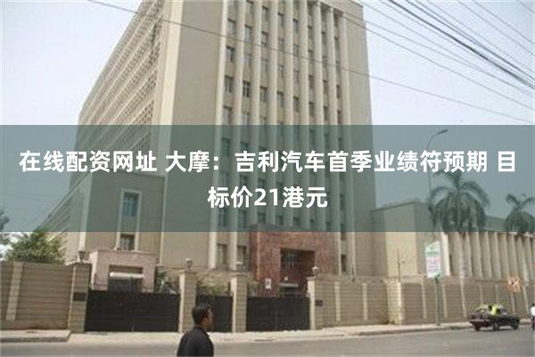 在线配资网址 大摩：吉利汽车首季业绩符预期 目标价21港元