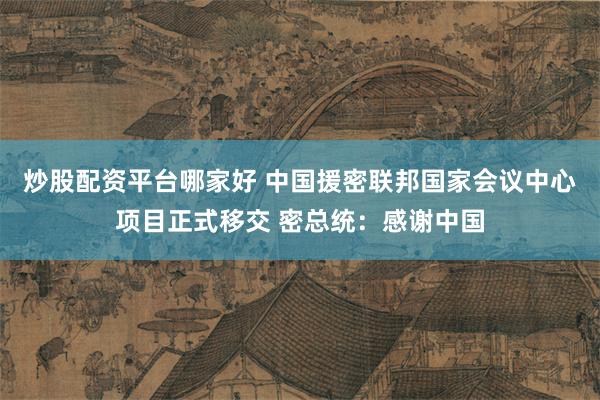 炒股配资平台哪家好 中国援密联邦国家会议中心项目正式移交 密总统：感谢中国