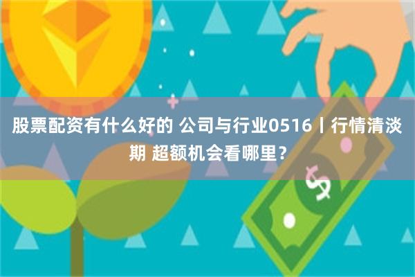 股票配资有什么好的 公司与行业0516丨行情清淡期 超额机会看哪里？