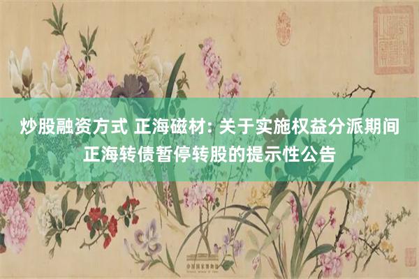 炒股融资方式 正海磁材: 关于实施权益分派期间正海转债暂停转股的提示性公告