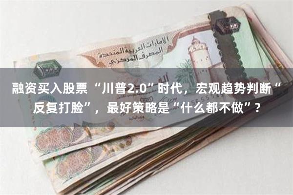 融资买入股票 “川普2.0”时代，宏观趋势判断“反复打脸”，最好策略是“什么都不做”？