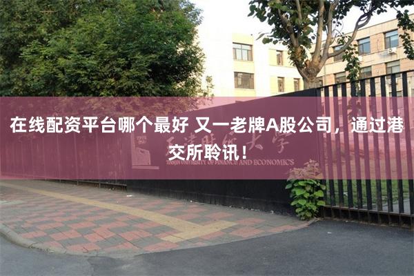在线配资平台哪个最好 又一老牌A股公司，通过港交所聆讯！