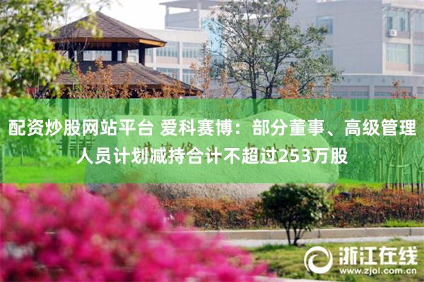 配资炒股网站平台 爱科赛博：部分董事、高级管理人员计划减持合计不超过253万股