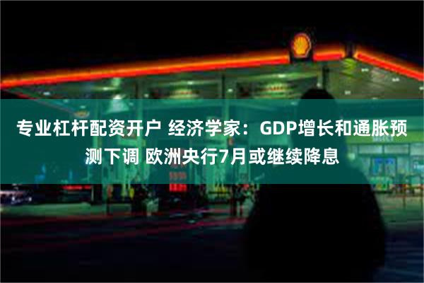 专业杠杆配资开户 经济学家：GDP增长和通胀预测下调 欧洲央行7月或继续降息