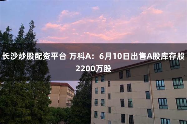 长沙炒股配资平台 万科A：6月10日出售A股库存股2200万股