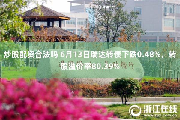 炒股配资合法吗 6月13日瑞达转债下跌0.48%，转股溢价率80.39%