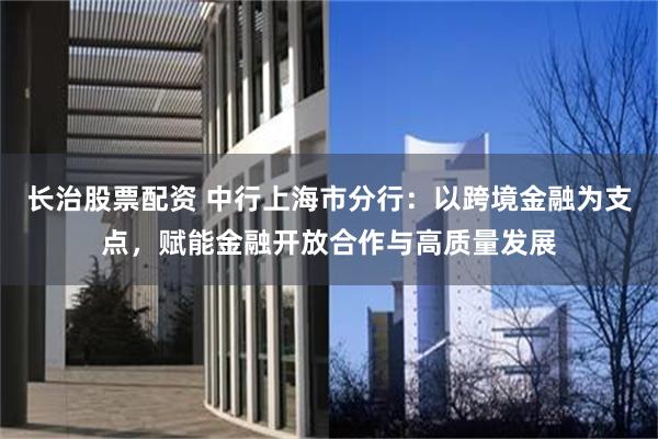 长治股票配资 中行上海市分行：以跨境金融为支点，赋能金融开放合作与高质量发展