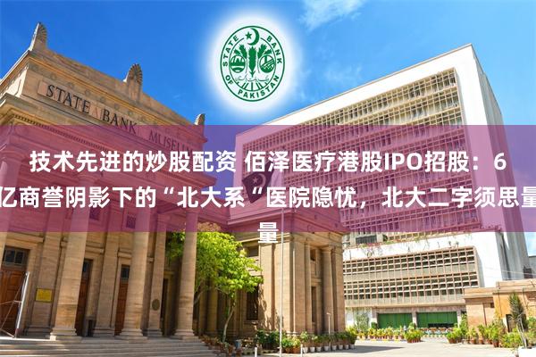 技术先进的炒股配资 佰泽医疗港股IPO招股：6亿商誉阴影下的“北大系“医院隐忧，北大二字须思量