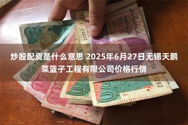 炒股配资是什么意思 2025年6月27日无锡天鹏菜篮子工程有限公司价格行情