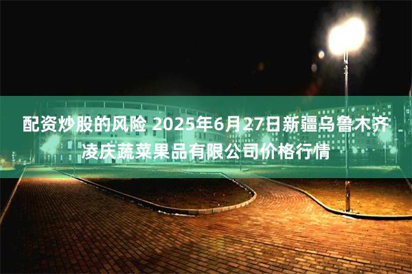 配资炒股的风险 2025年6月27日新疆乌鲁木齐凌庆蔬菜果品有限公司价格行情