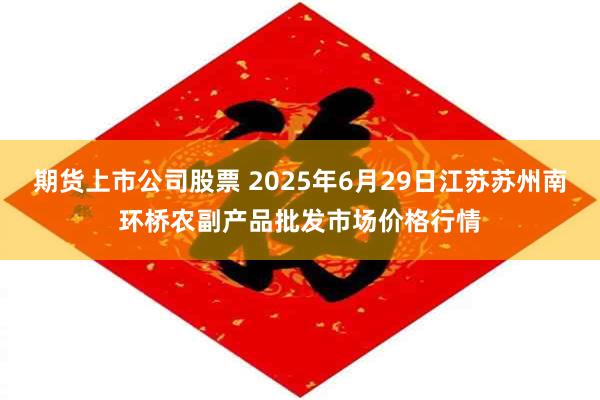 期货上市公司股票 2025年6月29日江苏苏州南环桥农副产品批发市场价格行情