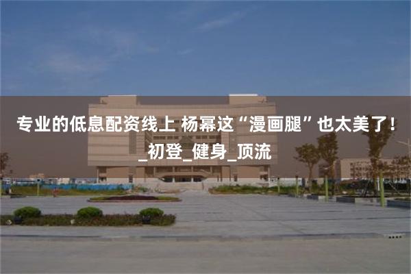 专业的低息配资线上 杨幂这“漫画腿”也太美了！_初登_健身_顶流