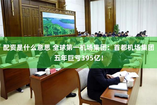 配资是什么意思 全球第一机场集团：首都机场集团五年巨亏395亿！