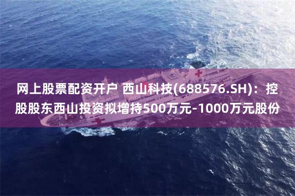 网上股票配资开户 西山科技(688576.SH)：控股股东西山投资拟增持500万元-1000万元股份