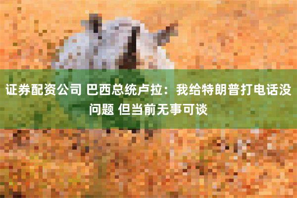 证券配资公司 巴西总统卢拉：我给特朗普打电话没问题 但当前无事可谈