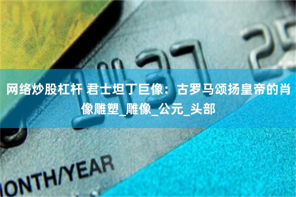 网络炒股杠杆 君士坦丁巨像：古罗马颂扬皇帝的肖像雕塑_雕像_公元_头部