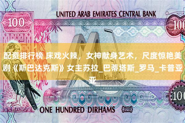 配资排行榜 床戏火辣，女神献身艺术，尺度惊艳美剧《斯巴达克斯》女主苏拉_巴蒂塔斯_罗马_卡普亚