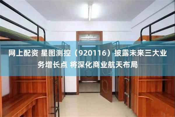 网上配资 星图测控（920116）披露未来三大业务增长点 将深化商业航天布局