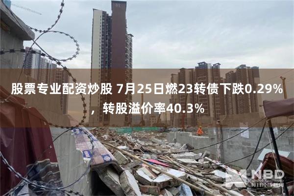 股票专业配资炒股 7月25日燃23转债下跌0.29%，转股溢价率40.3%