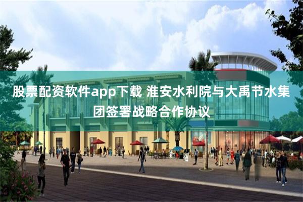 股票配资软件app下载 淮安水利院与大禹节水集团签署战略合作协议