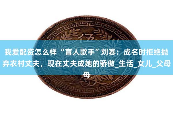 我爱配资怎么样 “盲人歌手”刘赛：成名时拒绝抛弃农村丈夫，现在丈夫成她的骄傲_生活_女儿_父母