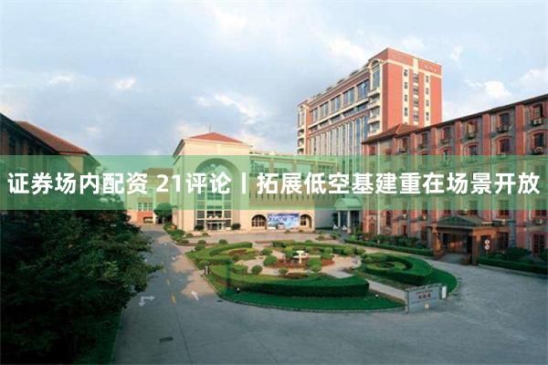 证券场内配资 21评论丨拓展低空基建重在场景开放