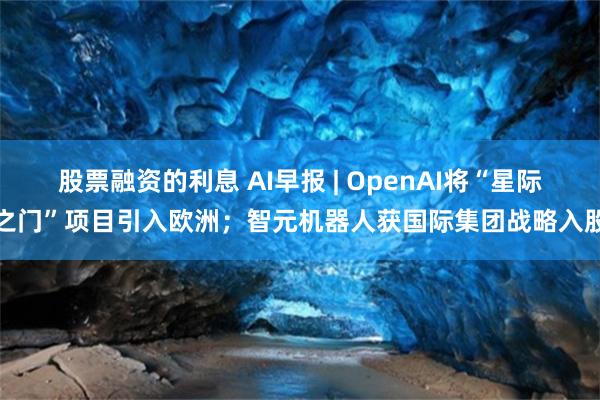 股票融资的利息 AI早报 | OpenAI将“星际之门”项目引入欧洲；智元机器人获国际集团战略入股