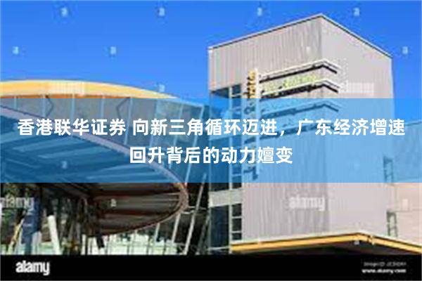 香港联华证券 向新三角循环迈进，广东经济增速回升背后的动力嬗变