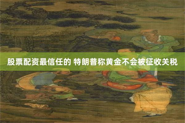 股票配资最信任的 特朗普称黄金不会被征收关税