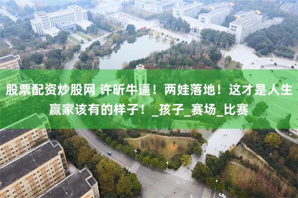 股票配资炒股网 许昕牛逼！两娃落地！这才是人生赢家该有的样子！_孩子_赛场_比赛