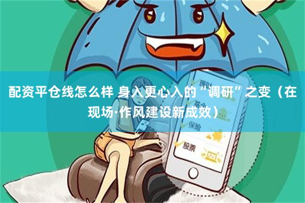 配资平仓线怎么样 身入更心入的“调研”之变（在现场·作风建设新成效）