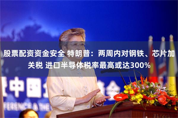 股票配资资金安全 特朗普：两周内对钢铁、芯片加关税 进口半导体税率最高或达300%