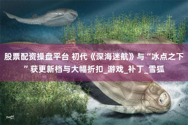 股票配资操盘平台 初代《深海迷航》与“冰点之下”获更新档与大幅折扣_游戏_补丁_雪狐