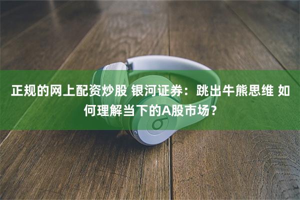 正规的网上配资炒股 银河证券：跳出牛熊思维 如何理解当下的A股市场？