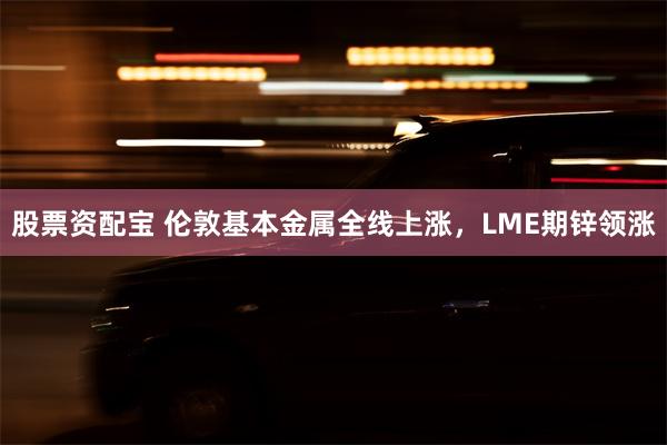 股票资配宝 伦敦基本金属全线上涨，LME期锌领涨