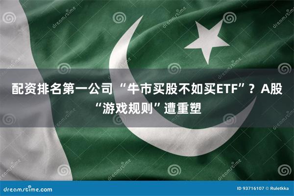 配资排名第一公司 “牛市买股不如买ETF”？A股“游戏规则”遭重塑